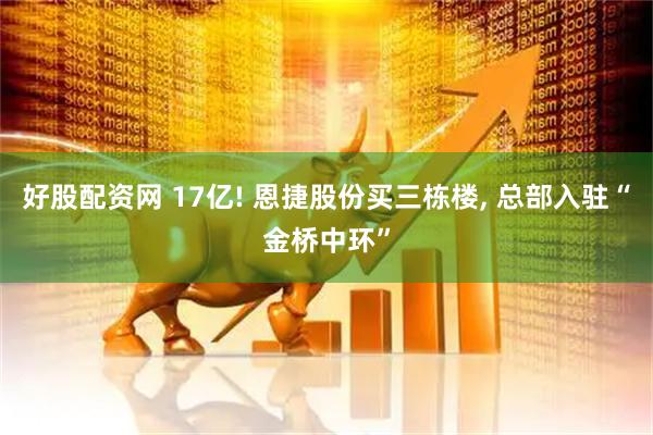 好股配资网 17亿! 恩捷股份买三栋楼, 总部入驻“金桥中环”