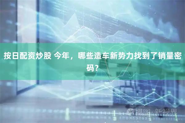 按日配资炒股 今年，哪些造车新势力找到了销量密码？