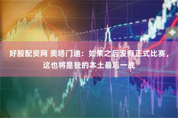 好股配资网 奥塔门迪：如果之后没有正式比赛，这也将是我的本土最后一战