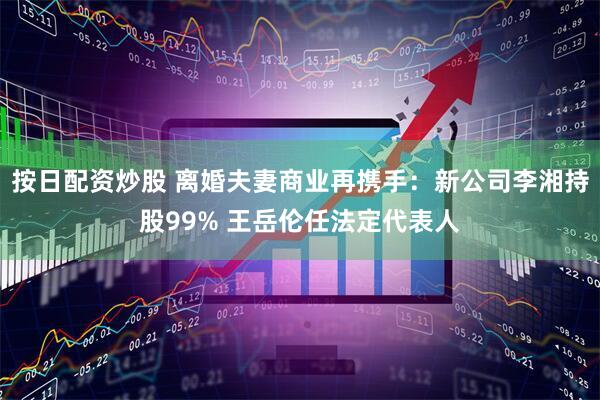按日配资炒股 离婚夫妻商业再携手：新公司李湘持股99% 王岳伦任法定代表人
