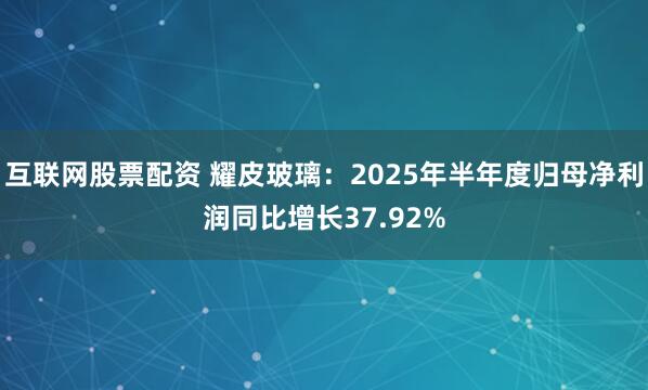 互联网股票配资 耀皮玻璃：2025年半年度归母净利润同比增长37.92%