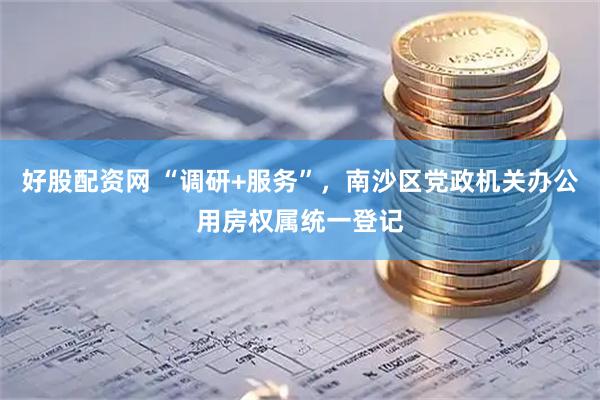 好股配资网 “调研+服务”，南沙区党政机关办公用房权属统一登记