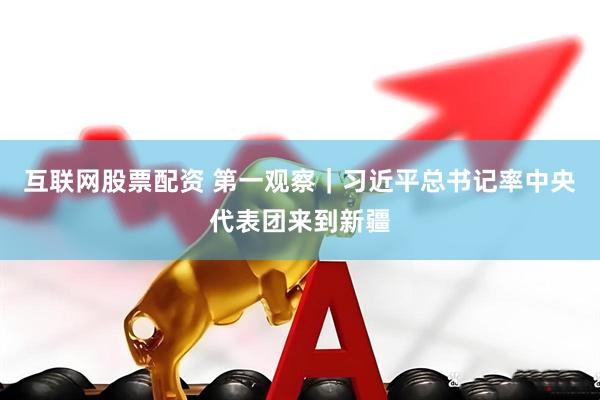 互联网股票配资 第一观察｜习近平总书记率中央代表团来到新疆