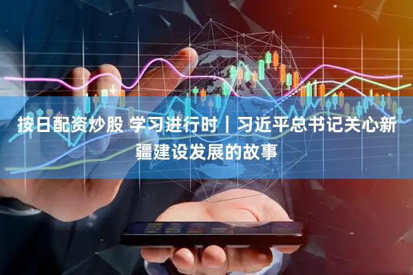 按日配资炒股 学习进行时｜习近平总书记关心新疆建设发展的故事