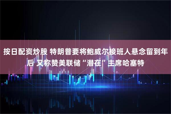 按日配资炒股 特朗普要将鲍威尔接班人悬念留到年后 又称赞美联储“潜在”主席哈塞特