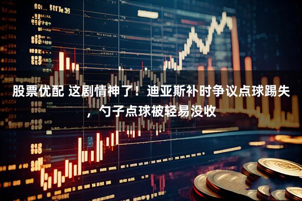 股票优配 这剧情神了！迪亚斯补时争议点球踢失，勺子点球被轻易没收