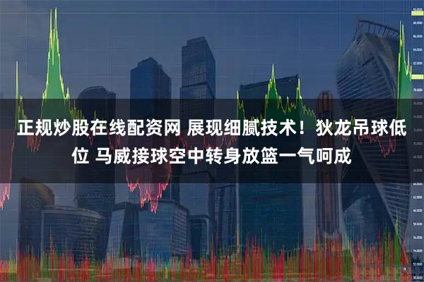 正规炒股在线配资网 展现细腻技术！狄龙吊球低位 马威接球空中转身放篮一气呵成