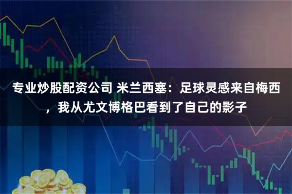 专业炒股配资公司 米兰西塞：足球灵感来自梅西，我从尤文博格巴看到了自己的影子