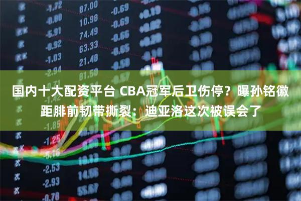 国内十大配资平台 CBA冠军后卫伤停？曝孙铭徽距腓前韧带撕裂：迪亚洛这次被误会了