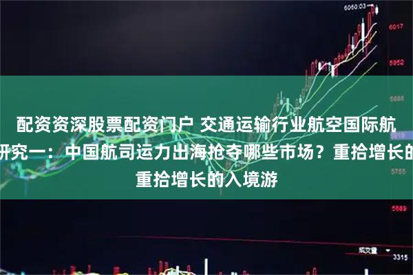 配资资深股票配资门户 交通运输行业航空国际航线专题研究一：中国航司运力出海抢夺哪些市场？重拾增长的入境游