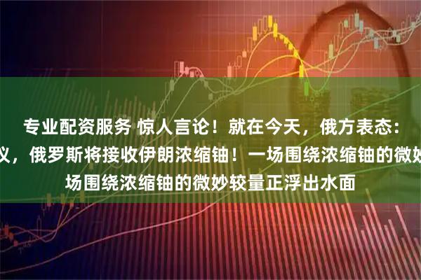 专业配资服务 惊人言论！就在今天，俄方表态：若美伊达成核协议，俄罗斯将接收伊朗浓缩铀！一场围绕浓缩铀的微妙较量正浮出水面