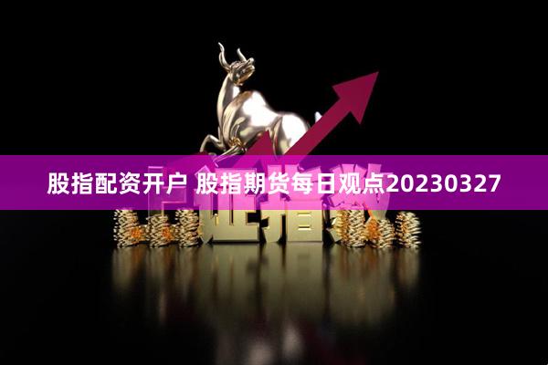 股指配资开户 股指期货每日观点20230327