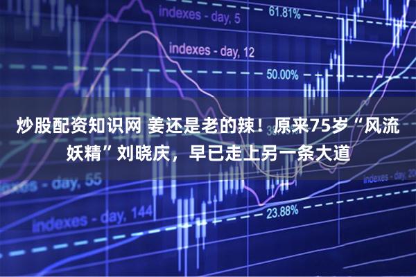 炒股配资知识网 姜还是老的辣！原来75岁“风流妖精”刘晓庆，早已走上另一条大道