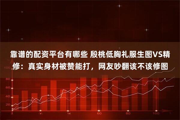 靠谱的配资平台有哪些 殷桃低胸礼服生图VS精修：真实身材被赞能打，网友吵翻该不该修图