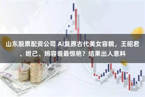 山东股票配资公司 AI复原古代美女容貌，王昭君、妲己、婉容谁最惊艳？结果出人意料