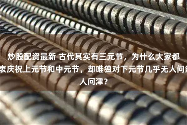 炒股配资最新 古代其实有三元节，为什么大家都热衷庆祝上元节和中元节，却唯独对下元节几乎无人问津？