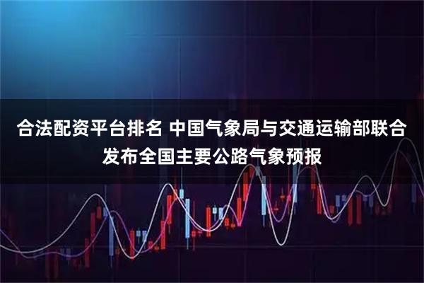 合法配资平台排名 中国气象局与交通运输部联合发布全国主要公路气象预报
