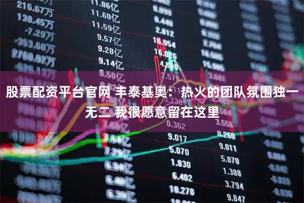 股票配资平台官网 丰泰基奥：热火的团队氛围独一无二 我很愿意留在这里