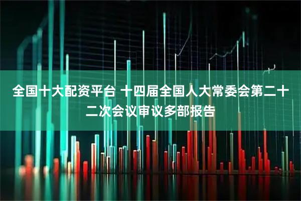 全国十大配资平台 十四届全国人大常委会第二十二次会议审议多部报告