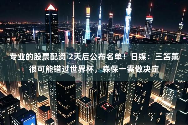 专业的股票配资 2天后公布名单！日媒：三笘薫很可能错过世界杯，森保一需做决定
